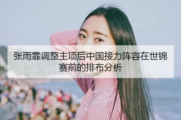 张雨霏调整主项后中国接力阵容在世锦赛前的排布分析
