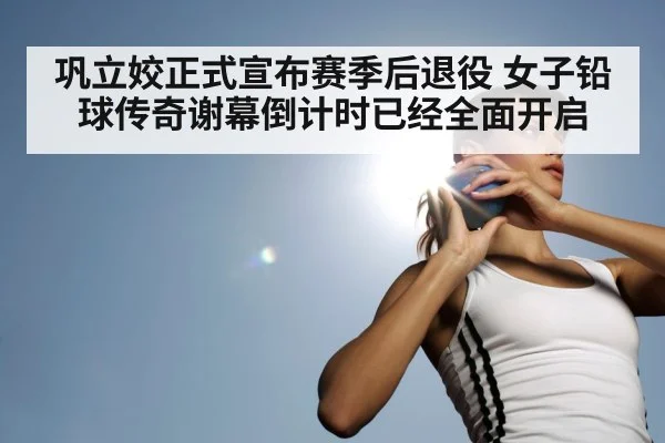 巩立姣正式宣布赛季后退役 女子铅球传奇谢幕倒计时已经全面开启